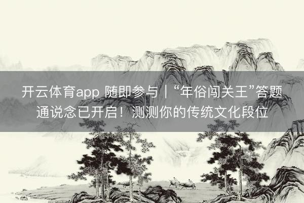开云体育app 随即参与|“年俗闯关王”答题通说念已开启!测测你的传统文化段位