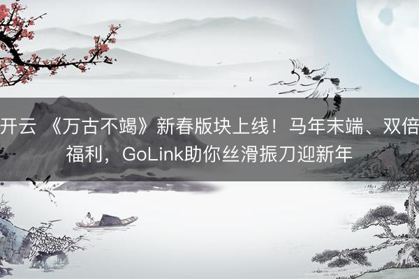 开云 《万古不竭》新春版块上线！马年末端、双倍福利，GoLink助你丝滑振刀迎新年