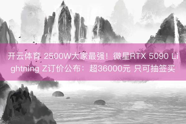 开云体育 2500W大家最强！微星RTX 5090 Lightning Z订价公布：超36000元 只可抽签买