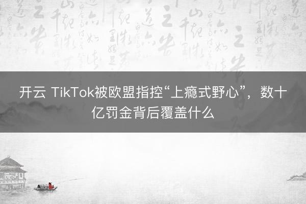 开云 TikTok被欧盟指控“上瘾式野心”，数十亿罚金背后覆盖什么