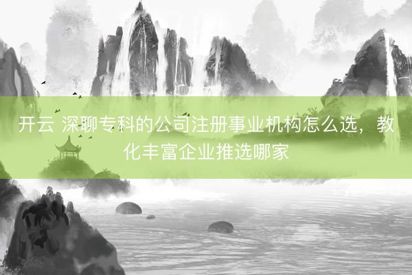 开云 深聊专科的公司注册事业机构怎么选，教化丰富企业推选哪家