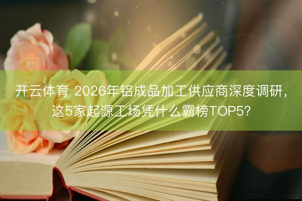开云体育 2026年铝成品加工供应商深度调研，这5家起源工场凭什么霸榜TOP5？