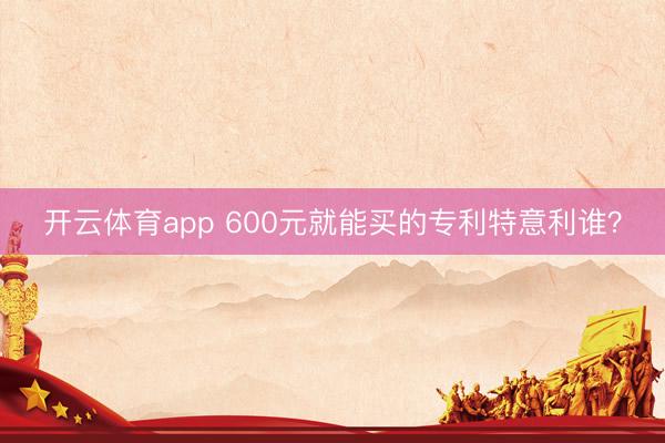 开云体育app 600元就能买的专利特意利谁?