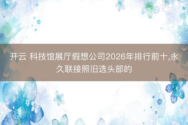 开云 科技馆展厅假想公司2026年排行前十，永久联接照旧选头部的