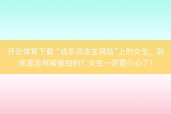 开云体育下载 “成东说念主网站”上的女生，到底是怎样被偷拍的？女生一定要小心了！