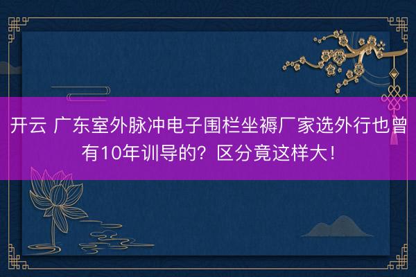 开云 广东室外脉冲电子围栏坐褥厂家选外行也曾有10年训导的？区分竟这样大！