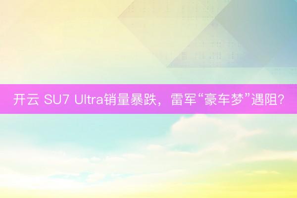 开云 SU7 Ultra销量暴跌,雷军“豪车梦”遇阻?