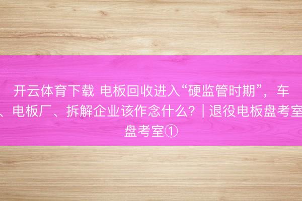 开云体育下载 电板回收进入“硬监管时期”,车企、电板厂、拆解企业该作念什么?| 退役电板盘考室①