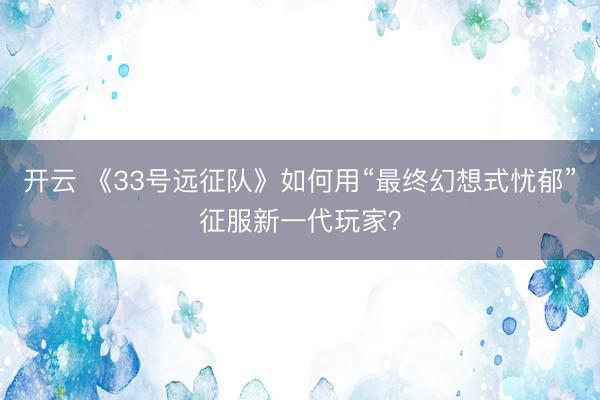 开云 《33号远征队》如何用“最终幻想式忧郁”征服新一代玩家？