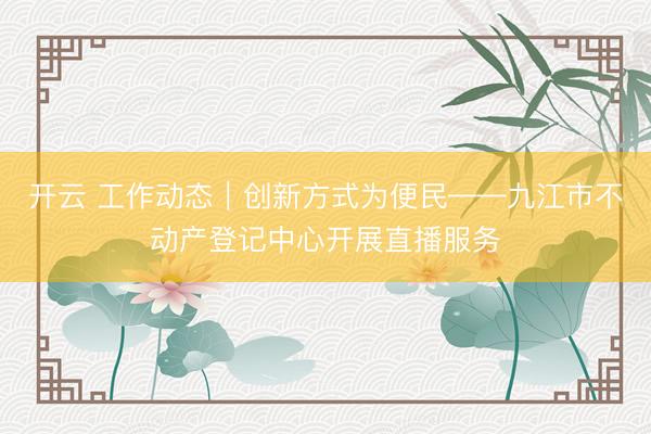 开云 工作动态｜创新方式为便民——九江市不动产登记中心开展直播服务