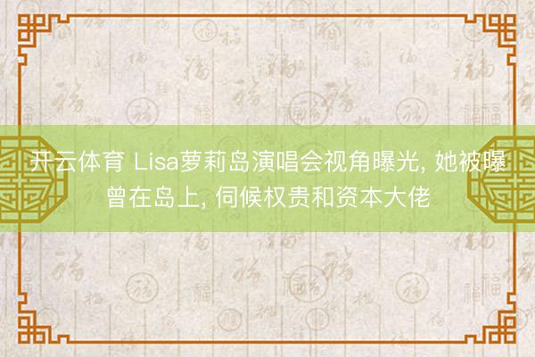 开云体育 Lisa萝莉岛演唱会视角曝光， 她被曝曾在岛上， 伺候权贵和资本大佬