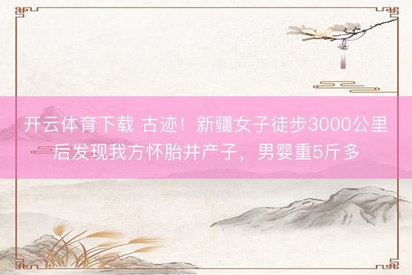 开云体育下载 古迹！新疆女子徒步3000公里后发现我方怀胎并产子，男婴重5斤多