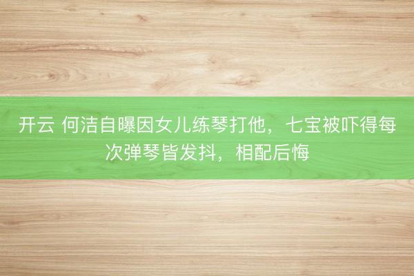 开云 何洁自曝因女儿练琴打他，七宝被吓得每次弹琴皆发抖，相配后悔
