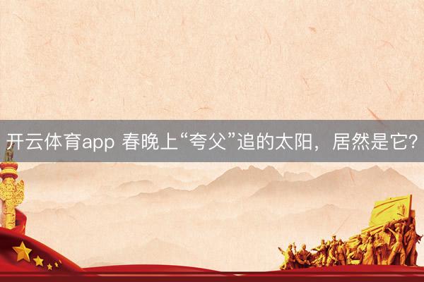 开云体育app 春晚上“夸父”追的太阳，居然是它？