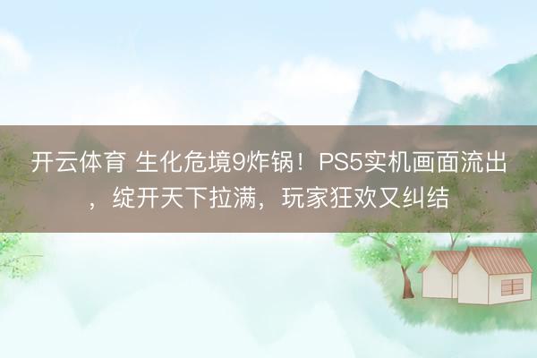 开云体育 生化危境9炸锅!PS5实机画面流出,绽开天下拉满,玩家狂欢又纠结