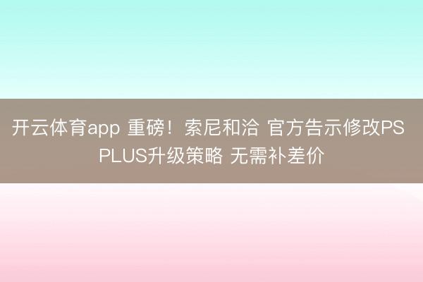 开云体育app 重磅！索尼和洽 官方告示修改PS PLUS升级策略 无需补差价
