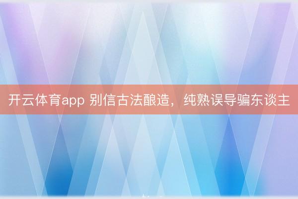 开云体育app 别信古法酿造，纯熟误导骗东谈主