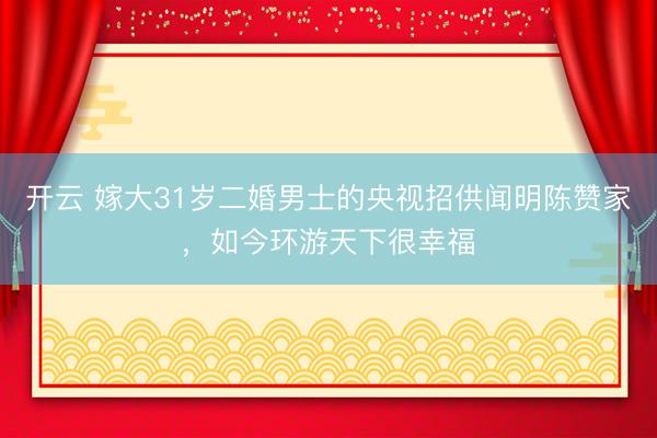 开云 嫁大31岁二婚男士的央视招供闻明陈赞家，如今环游天下很幸福