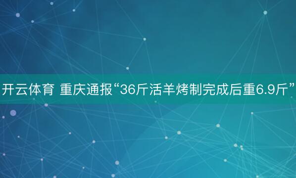 开云体育 重庆通报“36斤活羊烤制完成后重6.9斤”