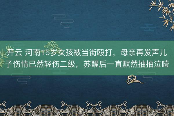 开云 河南15岁女孩被当街殴打，母亲再发声儿子伤情已然轻伤二级，苏醒后一直默然抽抽泣噎