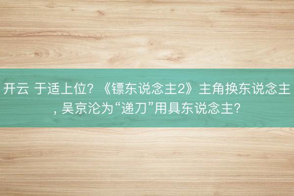 开云 于适上位? 《镖东说念主2》主角换东说念主, 吴京沦为“递刀”用具东说念主?