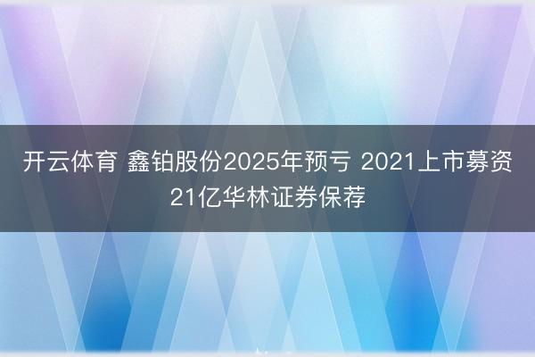 开云体育 鑫铂股份2025年预亏 2021上市募资21亿华林证券保荐