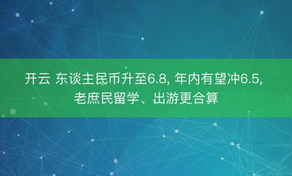 开云 东谈主民币升至6.8, 年内有望冲6.5, 老庶民留学、出游更合算