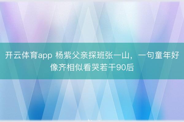 开云体育app 杨紫父亲探班张一山，一句童年好像齐相似看哭若干90后