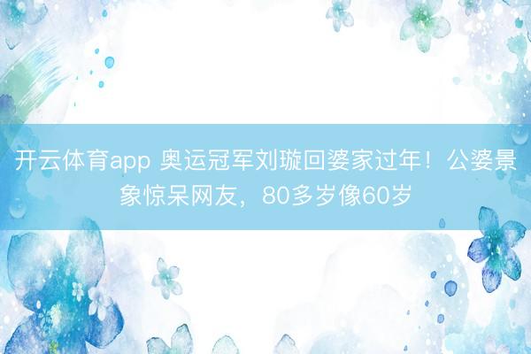 开云体育app 奥运冠军刘璇回婆家过年！公婆景象惊呆网友，80多岁像60岁