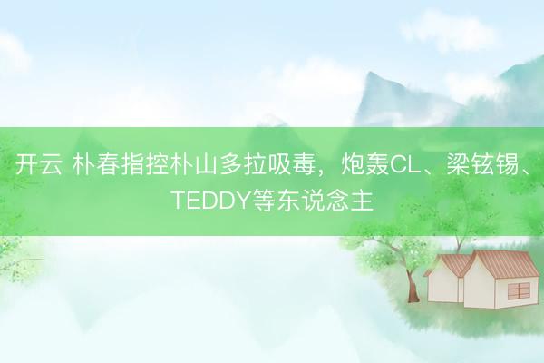开云 朴春指控朴山多拉吸毒,炮轰CL、梁铉锡、TEDDY等东说念主