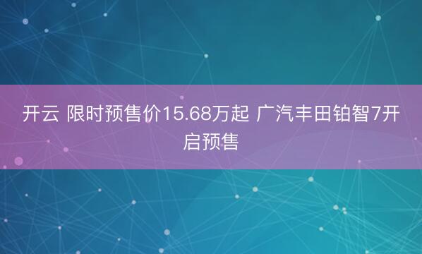 开云 限时预售价15.68万起 广汽丰田铂智7开启预售