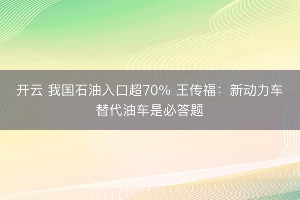 开云 我国石油入口超70% 王传福:新动力车替代油车是必答题