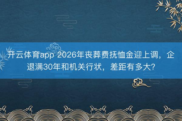 开云体育app 2026年丧葬费抚恤金迎上调，企退满30年和机关行状，差距有多大？