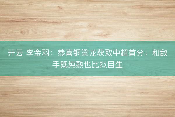 开云 李金羽：恭喜铜梁龙获取中超首分；和敌手既纯熟也比拟目生