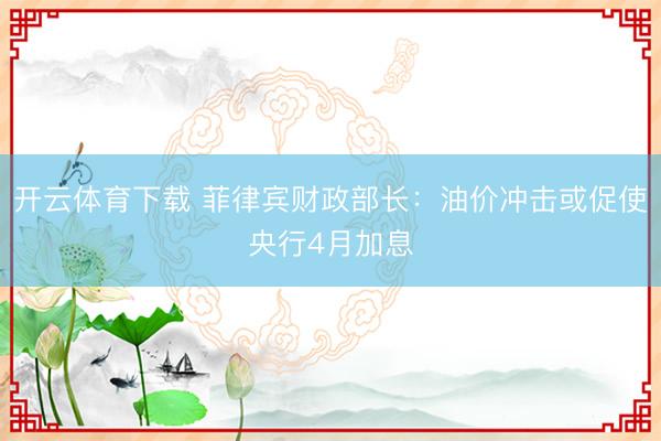 开云体育下载 菲律宾财政部长：油价冲击或促使央行4月加息