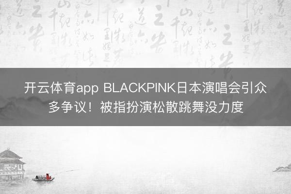 开云体育app BLACKPINK日本演唱会引众多争议！被指扮演松散跳舞没力度