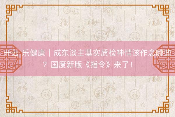 开云 乐健康｜成东谈主基实质检神情该作念哪些？国度新版《指令》来了！