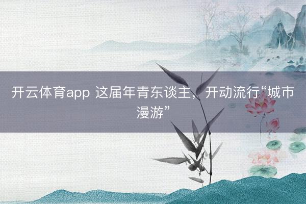 开云体育app 这届年青东谈主，开动流行“城市漫游”