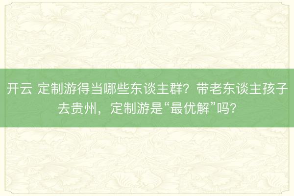 开云 定制游得当哪些东谈主群？带老东谈主孩子去贵州，定制游是“最优解”吗？