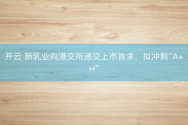 开云 新乳业向港交所递交上市肯求，拟冲刺“A+H”