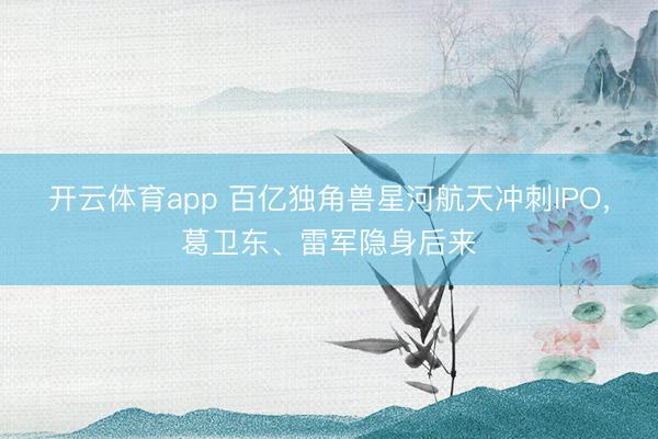开云体育app 百亿独角兽星河航天冲刺IPO，葛卫东、雷军隐身后来