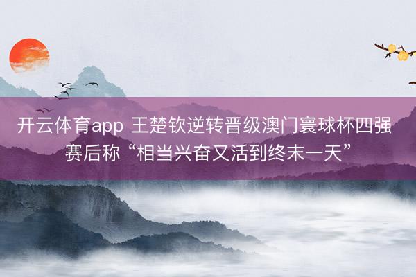 开云体育app 王楚钦逆转晋级澳门寰球杯四强 赛后称 “相当兴奋又活到终末一天”
