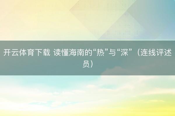 开云体育下载 读懂海南的“热”与“深”(连线评述员)