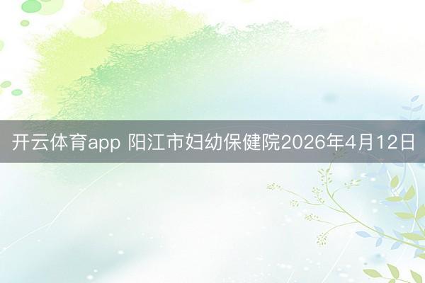 开云体育app 阳江市妇幼保健院2026年4月12日