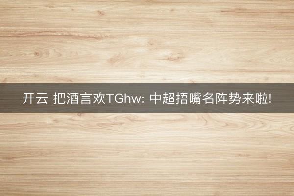 开云 把酒言欢TGhw: 中超捂嘴名阵势来啦!