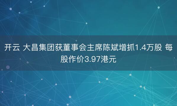 开云 大昌集团获董事会主席陈斌增抓1.4万股 每股作价3.97港元
