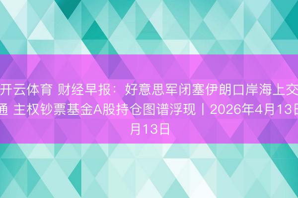 开云体育 财经早报：好意思军闭塞伊朗口岸海上交通 主权钞票基金A股持仓图谱浮现丨2026年4月13日