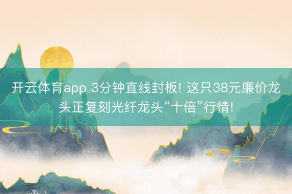 开云体育app 3分钟直线封板! 这只38元廉价龙头正复刻光纤龙头“十倍”行情!