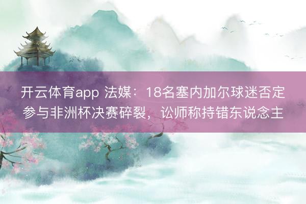 开云体育app 法媒:18名塞内加尔球迷否定参与非洲杯决赛碎裂,讼师称持错东说念主