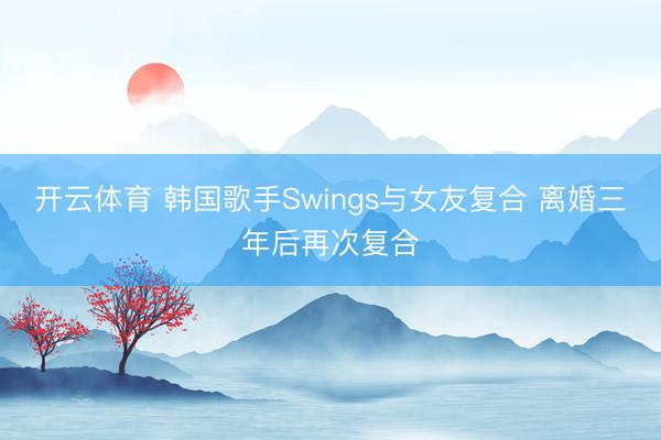开云体育 韩国歌手Swings与女友复合 离婚三年后再次复合